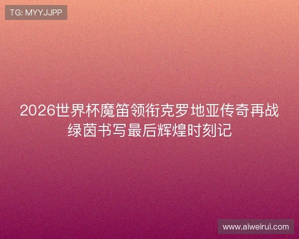 2026世界杯魔笛领衔克罗地亚传奇再战绿茵书写最后辉煌时刻记